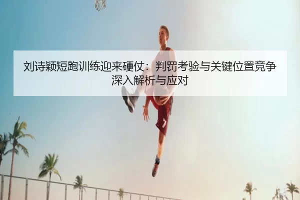 刘诗颖短跑训练迎来硬仗：判罚考验与关键位置竞争深入解析与应对