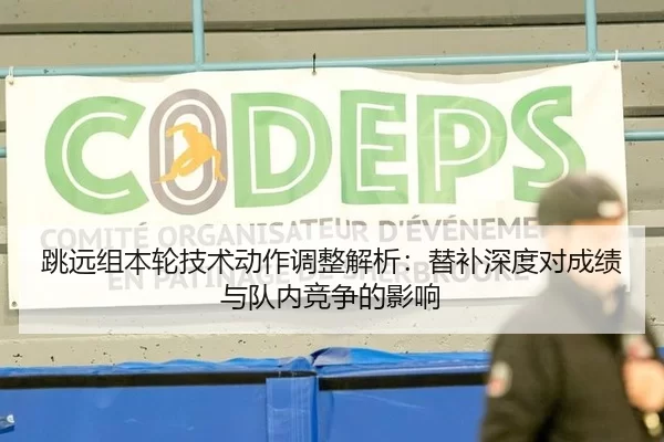 跳远组本轮技术动作调整解析：替补深度对成绩与队内竞争的影响